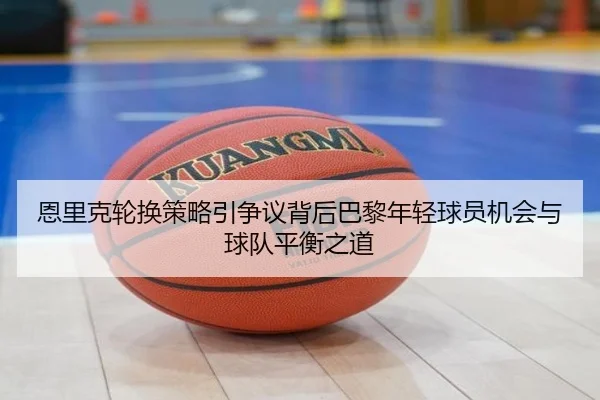 恩里克轮换策略引争议背后巴黎年轻球员机会与球队平衡之道