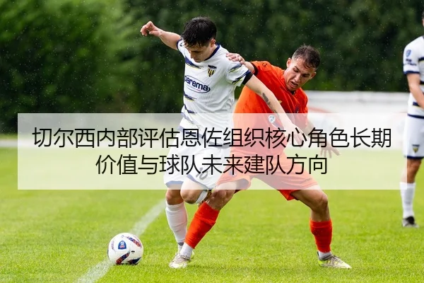 切尔西内部评估恩佐组织核心角色长期价值与球队未来建队方向