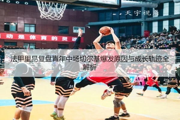 法甲里昂复盘青年中场切尔基爆发原因与成长轨迹全解析