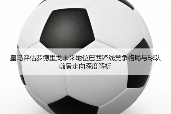 皇马评估罗德里戈未来地位巴西锋线竞争格局与球队前景走向深度解析