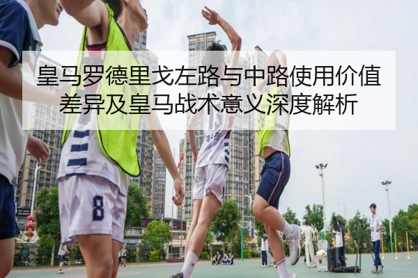 皇马罗德里戈左路与中路使用价值差异及皇马战术意义深度解析